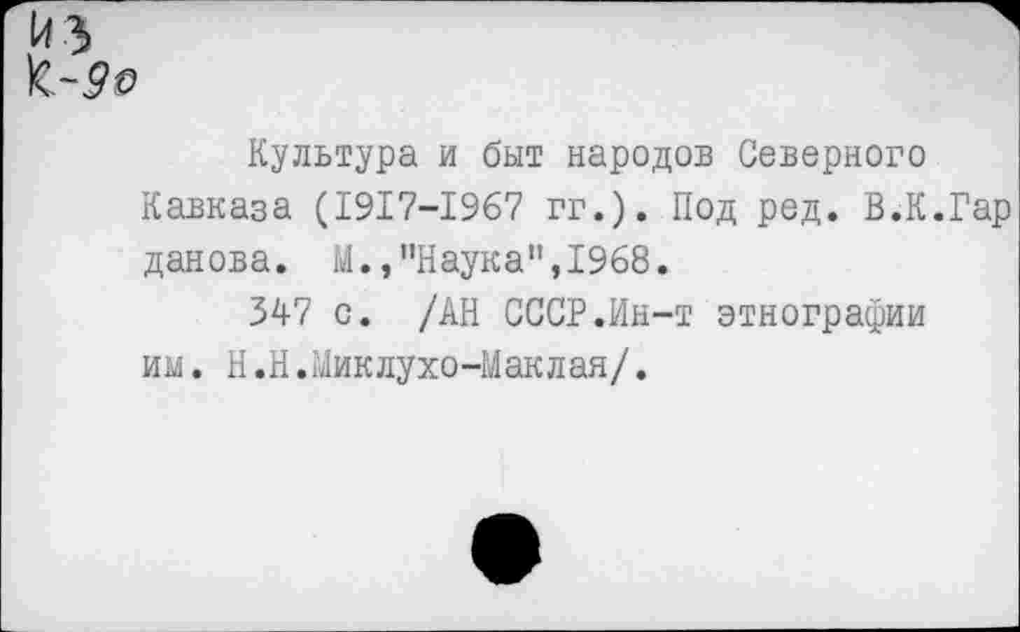 ﻿Культура и быт народов Северного Кавказа (1917-1967 гг.). Под ред. В.К.Гар данова. М.,"Наука",1968.
347 с. /АН СССР.Ин-т этнографии им. Н.Н.Миклухо-Маклая/.